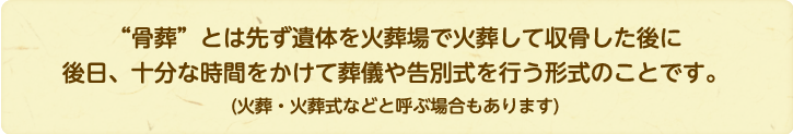 “骨葬”とは先ず遺体を火葬場で火葬して収骨した後に後日、十分な時間をかけて葬儀や告別式を行う形式のことです。(火葬・火葬式などと呼ぶ場合もあります)